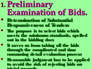 1.1. PreliminaryPreliminary
Examination of Bids.Examination of Bids.
 Determination of SubstantialDetermination of Substantial
Responsiveness of TendersResponsiveness of Tenders
 The purpose is to select bids whichThe purpose is to select bids which
meets the minimum standards, spelledmeets the minimum standards, spelled
out in the bidding docsout in the bidding docs
 It saves us from taking all the bidsIt saves us from taking all the bids
through the complicated and timethrough the complicated and time
consuming detail evaluation processconsuming detail evaluation process
 Reasonable judgment has to be appliedReasonable judgment has to be applied
to avoid the risk of rejecting bids onto avoid the risk of rejecting bids on
 