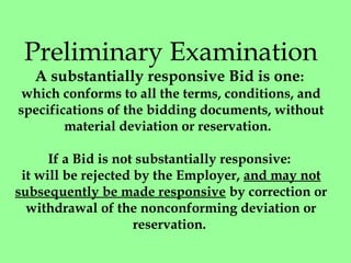 Preliminary Examination
A substantially responsive Bid is one: 
which conforms to all the terms, conditions, and
specifications of the bidding documents, without
material deviation or reservation. 
 
If a Bid is not substantially responsive: 
it will be rejected by the Employer, and may not
subsequently be made responsive by correction or
withdrawal of the nonconforming deviation or
reservation. 
 
 