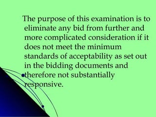 The purpose of this examination is to
eliminate any bid from further and
more complicated consideration if it
does not meet the minimum
standards of acceptability as set out
in the bidding documents and
therefore not substantially
responsive.
 