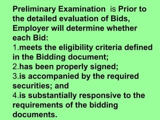 Preliminary Examination  is Prior to
the detailed evaluation of Bids,
Employer will determine whether
each Bid: 
1.meets the eligibility criteria defined
in the Bidding document; 
2.has been properly signed;
3.is accompanied by the required
securities; and
4.is substantially responsive to the
requirements of the bidding
documents. 
 