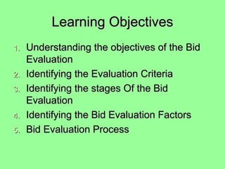 Learning ObjectivesLearning Objectives
1.1. Understanding the objectives of the BidUnderstanding the objectives of the Bid
EvaluationEvaluation
2.2. Identifying the Evaluation CriteriaIdentifying the Evaluation Criteria
3.3. Identifying the stages Of the BidIdentifying the stages Of the Bid
EvaluationEvaluation
4.4. Identifying the Bid Evaluation FactorsIdentifying the Bid Evaluation Factors
5.5. Bid Evaluation ProcessBid Evaluation Process
 