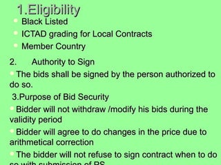 1.Eligibility 1.Eligibility 
 Black ListedBlack Listed
 ICTAD grading for Local Contracts ICTAD grading for Local Contracts 
 Member Country Member Country 
2.2. Authority to SignAuthority to Sign
The bids shall be signed by the person authorized to The bids shall be signed by the person authorized to 
do so.do so.
  3.Purpose of Bid Security 3.Purpose of Bid Security 
Bidder will not withdraw /modify his bids during the Bidder will not withdraw /modify his bids during the 
validity period validity period 
Bidder will agree to do changes in the price due to Bidder will agree to do changes in the price due to 
arithmetical correction arithmetical correction 
The bidder will not refuse to sign contract when to do The bidder will not refuse to sign contract when to do 
 