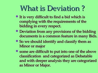 What is Deviation ?What is Deviation ?
 It is very difficult to find a bid which isIt is very difficult to find a bid which is
complying with the requirements of thecomplying with the requirements of the
bidding in every respect.bidding in every respect.
 Deviation from any provisions of the biddingDeviation from any provisions of the bidding
documents is a common feature in many Bids.documents is a common feature in many Bids.
 So we should identify and classify them asSo we should identify and classify them as
Minor or majorMinor or major
 some are difficult to put into one of the abovesome are difficult to put into one of the above
classification and categorized as Debatableclassification and categorized as Debatable
and with deeper analysis they are categorizedand with deeper analysis they are categorized
as Minor or Major.as Minor or Major.
 