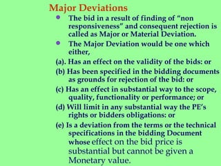 Major Deviations
  
 The bid in a result of finding of “non
responsiveness” and consequent rejection is
called as Major or Material Deviation.
 The Major Deviation would be one which
either,
(a). Has an effect on the validity of the bids: or
(b) Has been specified in the bidding documents
as grounds for rejection of the bid: or
(c) Has an effect in substantial way to the scope,
quality, functionality or performance; or
(d) Will limit in any substantial way the PE’s
rights or bidders obligations: or
(e) Is a deviation from the terms or the technical
specifications in the bidding Document
whose effect on the bid price is
substantial but cannot be given a
Monetary value.
 