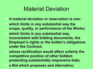 Material Deviation
 A material deviation or reservation is one:
 which limits in any substantial way the
scope, quality, or performance of the Works;
 which limits in any substantial way,
inconsistent with bidding documents, the
Employer's rights or the bidder's obligations
under the Contract;
 whose rectification would affect unfairly the
competitive position of other bidders
presenting substantially responsive bids;
 a Bid which proposes and alternative;
 