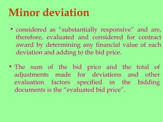 Minor deviation
• The sum of the bid price and the total of
adjustments made for deviations and other
evaluation factors specified in the bidding
documents is the “evaluated bid price”.
• considered as “substantially responsive” and are,
therefore, evaluated and considered for contract
award by determining any financial value of each
deviation and adding to the bid price.
 