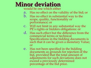 Minor deviationMinor deviation
would be one which either
a. Has no effect on the validity of the bid; or
b. Has no effect in substantial way to the
scope, quality, functionality or
performance; or
c. Will not limit in any substantial way the
PE’s rights or bidders obligations: or
d. Has such effect but the difference from the
commercial terms or technical
Specifications in the bidding documents is
such that it can be given a monetary Value;
or
e. Has not been specified in the bidding
documents as grounds for rejection of the
bid, provided that the total amount of
adjustments for such deviations does not
exceed a previously determined
percentage of the bid price.
 