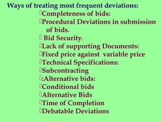 Completeness of bids:
Procedural Deviations in submission
of bids.
 Bid Security.
Lack of supporting Documents:
Fixed price against variable price
Technical Specifications:
Subcontracting
:Alternative bids:
Conditional bids
Alternative Bids
Time of Completion
Debatable Deviations
Ways of treating most frequent deviations:
 