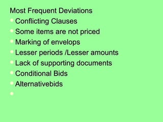 Most Frequent DeviationsMost Frequent Deviations
Conflicting ClausesConflicting Clauses
Some items are not pricedSome items are not priced
Marking of envelopsMarking of envelops
Lesser periods /Lesser amountsLesser periods /Lesser amounts
Lack of supporting documentsLack of supporting documents
Conditional BidsConditional Bids
AlternativebidsAlternativebids

 