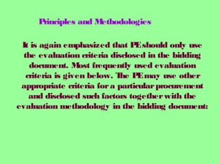 It is again emphasized that PEshould only use
the evaluation criteria disclosed in the bidding
document. Most frequently used evaluation
criteria is given below. The PEmay use other
appropriate criteria fora particularprocurement
and disclosed such factors togetherwith the
evaluation methodology in the bidding document:
Principles and Methodologies
 