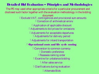 Detailed Bid Evaluation – Principles and Methodologies
ThePE may used other appropriatecriteriafor aparticular procurement and
disclosed such factor together with theevaluation methodology in thebidding
document
 ExcludeVAT, contingenciesand provisional sum amounts
 Correction of arithmetical errors
 Application of applicablediscount
 Adjustmentsfor acceptabledepartures
 Adjustmentsfor delivery period
 Adjustmentsto bid pricesfor omissions
 Adjustmentsfor inland transportation
 AlternateBids
 Conversion to common currency
 Domestic preference
 Reassessranking order
 Examinefor unbalancebidding
 After salesservice
 Clarificationsduring evaluation
 Operational costs and life cycle costing
 