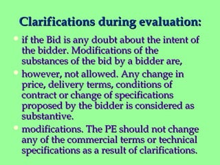 Clarifications during evaluation:Clarifications during evaluation:
 if the Bid is any doubt about the intent ofif the Bid is any doubt about the intent of
the bidder. Modifications of thethe bidder. Modifications of the
substances of the bid by a bidder are,substances of the bid by a bidder are,
 however, not allowed. Any change inhowever, not allowed. Any change in
price, delivery terms, conditions ofprice, delivery terms, conditions of
contract or change of specificationscontract or change of specifications
proposed by the bidder is considered asproposed by the bidder is considered as
substantive.substantive.
 modifications. The PE should not changemodifications. The PE should not change
any of the commercial terms or technicalany of the commercial terms or technical
specifications as a result of clarifications.specifications as a result of clarifications.
 
