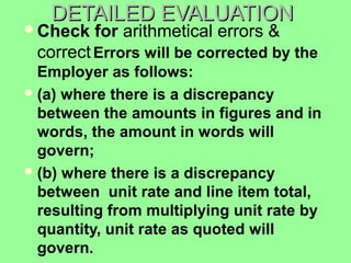 DETAILED EVALUATIONDETAILED EVALUATION
Check for arithmetical errors &
correctErrors will be corrected by the
Employer as follows:
(a) where there is a discrepancy
between the amounts in figures and in
words, the amount in words will
govern;
(b) where there is a discrepancy
between unit rate and line item total,
resulting from multiplying unit rate by
quantity, unit rate as quoted will
govern.
 