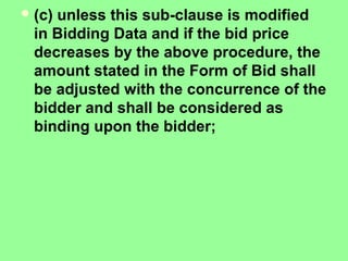 (c) unless this sub-clause is modified
in Bidding Data and if the bid price
decreases by the above procedure, the
amount stated in the Form of Bid shall
be adjusted with the concurrence of the
bidder and shall be considered as
binding upon the bidder;
 