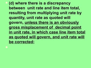 (d) where there is a discrepancy
between unit rate and line item total,
resulting from multiplying unit rate by
quantity, unit rate as quoted will
govern, unless there is an obviously
gross misplacement of decimal point
in unit rate, in which case line item total
as quoted will govern, and unit rate will
be corrected;

 