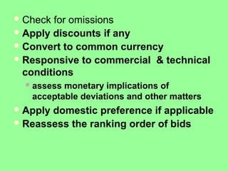 Check for omissions
Apply discounts if any
Convert to common currency
Responsive to commercial & technical
conditions
assess monetary implications of
acceptable deviations and other matters
Apply domestic preference if applicable
Reassess the ranking order of bids
 