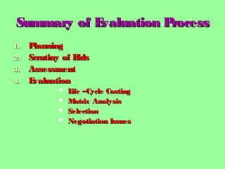 Summary of Evaluation ProcessSummary of Evaluation Process
1.1. PlanningPlanning
2.2. Scrutiny of BidsScrutiny of Bids
3.3. AssessmentAssessment
4.4. EvaluationEvaluation
 Life –Cycle CostingLife –Cycle Costing
 Matrix AnalysisMatrix Analysis
 SelectionSelection
 Negotiation IssuesNegotiation Issues
 
