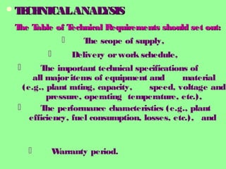 TECHNICALANALYSISTECHNICALANALYSIS
The Table of Technical Requirements should set out:The Table of Technical Requirements should set out:
 The scope of supply,
 Delivery orwork schedule,
 The important technical specifications of
all majoritems of equipment and material
(e.g., plant rating, capacity, speed, voltage and
pressure, operating temperature, etc.),
 The performance characteristics (e.g., plant
efficiency, fuel consumption, losses, etc.), and
 Warranty period.
 