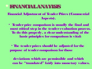 FINANCIALANAYLSISFINANCIALANAYLSIS
Financial Adjustment of TenderPrices (Commercial
Aspects).
• Tenderprice comparison is usually the final and
most critical step in the tenderevaluation process.
To do this properly, a clearunderstanding of the
basic principles forcomparison is vital:
• The tenderprices should be adjusted forthe
purpose of tendercomparison forthose
deviations which are permissible and which
can be “translated” fairly into monetary values.
 