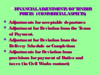  FINANCIALADJUSTMENTS OFTENDERFINANCIALADJUSTMENTS OFTENDER
PRICES (COMMERCIALASPECTS)PRICES (COMMERCIALASPECTS)
 Adjustments foracceptable departuresAdjustments foracceptable departures
 Adjustment forDeviation from the TermsAdjustment forDeviation from the Terms
of Payment.of Payment.
 Adjustment forDeviation from theAdjustment forDeviation from the
Delivery Schedule orCompletion:Delivery Schedule orCompletion:
 Adjustments forDeviation fromAdjustments forDeviation from
provisions forpayment of Duties andprovisions forpayment of Duties and
taxes (in Civil Works contract)taxes (in Civil Works contract)
 