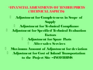 •FINANCIALADJUSTMENTS OFTENDERPRICES
(TECHNICALASPECTS)
 Adjustment forCompleteness in Scope of
Supply
 Adjustment forTechnical Compliance
 Adjustment forSpecified Technical Evaluation
Factors
 Adjustment forSpare Parts
 Aftersales Services
 Maximum Amount of Adjustment fordeviation
 Adjustment forCost of Inland Transportation
to the Project Site –INCOTERMS
 