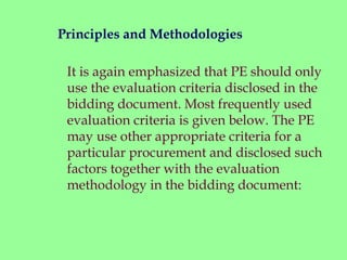 It is again emphasized that PE should only
use the evaluation criteria disclosed in the
bidding document. Most frequently used
evaluation criteria is given below. The PE
may use other appropriate criteria for a
particular procurement and disclosed such
factors together with the evaluation
methodology in the bidding document:
Principles and Methodologies
 
