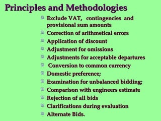 Principles and MethodologiesPrinciples and Methodologies
 Exclude VAT, contingencies andExclude VAT, contingencies and
provisional sum amountsprovisional sum amounts
 Correction of arithmetical errorsCorrection of arithmetical errors
 Application of discountApplication of discount
 Adjustment for omissionsAdjustment for omissions
 Adjustments for acceptable departuresAdjustments for acceptable departures
 Conversion to common currencyConversion to common currency
 Domestic preference;Domestic preference;
 Examination for unbalanced bidding;Examination for unbalanced bidding;
 Comparison with engineers estimateComparison with engineers estimate
 Rejection of all bidsRejection of all bids
 Clarifications during evaluationClarifications during evaluation
 Alternate Bids.Alternate Bids.
 