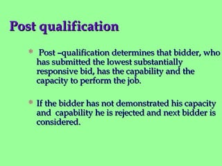 Post qualificationPost qualification
 Post –qualification determines that bidder, whoPost –qualification determines that bidder, who
has submitted the lowest substantiallyhas submitted the lowest substantially
responsive bid, has the capability and theresponsive bid, has the capability and the
capacity to perform the job.capacity to perform the job.
 If the bidder has not demonstrated his capacityIf the bidder has not demonstrated his capacity
and capability he is rejected and next bidder isand capability he is rejected and next bidder is
considered.considered.
 