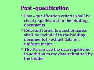Post -qualificationPost -qualification
 Post –qualification criteria shall be
clearly spelled out in the bidding
documents
 Relevant forms & questionnaires
shall be included in the bidding
documents to extract data in a
uniform mater.
 The PE can use the data it gathered
in addition to the data submitted by
the bidder
 
