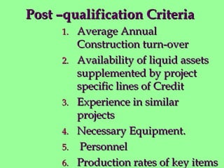 Post –qualification CriteriaPost –qualification Criteria
1.1. Average AnnualAverage Annual
Construction turn-overConstruction turn-over
2.2. Availability of liquid assetsAvailability of liquid assets
supplemented by projectsupplemented by project
specific lines of Creditspecific lines of Credit
3.3. Experience in similarExperience in similar
projectsprojects
4.4. Necessary Equipment.Necessary Equipment.
5.5. PersonnelPersonnel
6.6. Production rates of key itemsProduction rates of key items
 