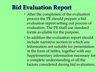 Bid Evaluation ReportBid Evaluation Report
 After the completion of the evaluationAfter the completion of the evaluation
process the PE should prepare a bidprocess the PE should prepare a bid
evaluation report setting out process ofevaluation report setting out process of
evaluation. The PE shall use standardevaluation. The PE shall use standard
forms available for the purpose.forms available for the purpose.
 In addition the evaluation report shouldIn addition the evaluation report should
include narrative section in which anyinclude narrative section in which any
Information not suitable for presentationInformation not suitable for presentation
in the form of tables, together with anyin the form of tables, together with any
Supplementary information necessary forSupplementary information necessary for
a complete understanding of all thea complete understanding of all the
factors considered during bid evaluation.factors considered during bid evaluation.
 