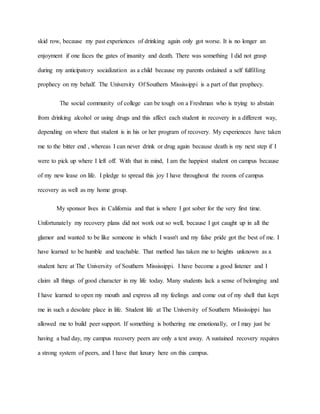 skid row, because my past experiences of drinking again only got worse. It is no longer an
enjoyment if one faces the gates of insanity and death. There was something I did not grasp
during my anticipatory socialization as a child because my parents ordained a self fulfilling
prophecy on my behalf. The University Of Southern Mississippi is a part of that prophecy.
The social community of college can be tough on a Freshman who is trying to abstain
from drinking alcohol or using drugs and this affect each student in recovery in a different way,
depending on where that student is in his or her program of recovery. My experiences have taken
me to the bitter end , whereas I can never drink or drug again because death is my next step if I
were to pick up where I left off. With that in mind, I am the happiest student on campus because
of my new lease on life. I pledge to spread this joy I have throughout the rooms of campus
recovery as well as my home group.
My sponsor lives in California and that is where I got sober for the very first time.
Unfortunately my recovery plans did not work out so well, because I got caught up in all the
glamor and wanted to be like someone in which I wasn't and my false pride got the best of me. I
have learned to be humble and teachable. That method has taken me to heights unknown as a
student here at The University of Southern Mississippi. I have become a good listener and I
claim all things of good character in my life today. Many students lack a sense of belonging and
I have learned to open my mouth and express all my feelings and come out of my shell that kept
me in such a desolate place in life. Student life at The University of Southern Mississippi has
allowed me to build peer support. If something is bothering me emotionally, or I may just be
having a bad day, my campus recovery peers are only a text away. A sustained recovery requires
a strong system of peers, and I have that luxury here on this campus.
 