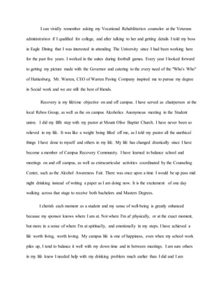 I can vividly remember asking my Vocational Rehabilitation counselor at the Veterans
administration if I qualified for college, and after talking to her and getting details I told my boss
in Eagle Dining that I was interested in attending The University since I had been working here
for the past five years. I worked in the suites during football games. Every year I looked forward
to getting my picture made with the Governor and catering to the every need of the "Who's Who"
of Hattiesburg. Mr. Warren, CEO of Warren Paving Company inspired me to pursue my degree
in Social work and we are still the best of friends.
Recovery is my lifetime objective on and off campus. I have served as chairperson at the
local Rebos Group, as well as the on campus Alcoholics Anonymous meeting in the Student
union. I did my fifth step with my pastor at Mount Olive Baptist Church. I have never been so
relieved in my life. It was like a weight being lifted off me, as I told my pastor all the unethical
things I have done to myself and others in my life. My life has changed drastically since I have
become a member of Campus Recovery Community. I have learned to balance school and
meetings on and off campus, as well as extracurricular activities coordinated by the Counseling
Center, such as the Alcohol Awareness Fair. There was once upon a time I would be up pass mid
night drinking instead of writing a paper as I am doing now. It is the excitement of one day
walking across that stage to receive both bachelors and Masters Degrees.
I cherish each moment as a student and my sense of well-being is greatly enhanced
because my sponsor knows where I am at. Not where I'm at' physically, or at the exact moment,
but more in a sense of where I'm at spiritually, and emotionally in my steps. I have achieved a
life worth living, worth loving. My campus life is one of happiness, even when my school work
piles up, I tend to balance it well with my down time and in between meetings. I am sure others
in my life knew I needed help with my drinking problem much earlier than I did and I am
 