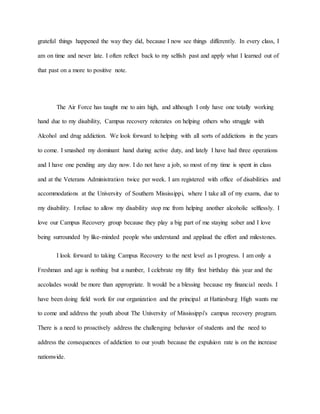 grateful things happened the way they did, because I now see things differently. In every class, I
am on time and never late. I often reflect back to my selfish past and apply what I learned out of
that past on a more to positive note.
The Air Force has taught me to aim high, and although I only have one totally working
hand due to my disability, Campus recovery reiterates on helping others who struggle with
Alcohol and drug addiction. We look forward to helping with all sorts of addictions in the years
to come. I smashed my dominant hand during active duty, and lately I have had three operations
and I have one pending any day now. I do not have a job, so most of my time is spent in class
and at the Veterans Administration twice per week. I am registered with office of disabilities and
accommodations at the University of Southern Mississippi, where I take all of my exams, due to
my disability. I refuse to allow my disability stop me from helping another alcoholic selflessly. I
love our Campus Recovery group because they play a big part of me staying sober and I love
being surrounded by like-minded people who understand and applaud the effort and milestones.
I look forward to taking Campus Recovery to the next level as I progress. I am only a
Freshman and age is nothing but a number, I celebrate my fifty first birthday this year and the
accolades would be more than appropriate. It would be a blessing because my financial needs. I
have been doing field work for our organization and the principal at Hattiesburg High wants me
to come and address the youth about The University of Mississippi's campus recovery program.
There is a need to proactively address the challenging behavior of students and the need to
address the consequences of addiction to our youth because the expulsion rate is on the increase
nationwide.
 