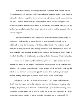 I would love in assisting kids through motivation to maximize their academic success. I
feel that interacting with our youth will help them with other issues like anxiety, eating disorders
and suicidal behavior. My goal for this fall is to not only help with our smooth transition into the
new house , but have at least twenty five active members in both Narcotics Anonymous and
Alcohol Anonymous. That fifty people should be in recruitment phase by the following year. My
hand my have an affliction , but I have always had a gift towards stewardship, especially when it
comes to our youth.
I have already mentioned to our most gracious President to please consider passing the
torch to me. I would also like to address the need for a big book study, so people can be
enlightened on things like the meaning of the Circle and the Triangle. The equilateral triangle
represents the three part answer, unity recovery and service. not if, but when we get moved into
our new meeting place, we should look into getting registered with the General Service Office in
New York City. I have all the information about the Alcoholics Anonymous World Services Inc.
I would love to see the day when membership grows to so big that Campus Recovery
has their own dorms, but that is further down the road. I have started to feel the excitement of A
university with a common bond and sobriety playing an active role in that bond. I would also like
to look for and offer more resources and support to students from my home group to curb
underage drinking, which opens the door for alcohol related assaults on our campus.
A Recovery Protection Plan should be implemented. Every person should be able to
identify his or her triggers and be able to identify when they feel like they are struggling. After
identifying the problem , he or she should seek help through a sponsor or the counseling center.
Responsible members should also be there for support and be able to see any changes in a group
member that requires attention. A relapse prevention plan should also be implemented. Our
 