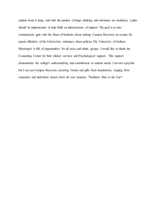 student body is large, and with the number of binge drinking and substance use incidence, a plan
should be implemented to help build an infrastructure of support. My goal is to also
communicate gain with the Dean of Students about making Campus Recovery an avenue for
repeat offenders of the Universities substance abuse policies.The University of Sothern
Mississippi is full of opportunities for all races and ethnic groups. I would like to thank the
Counseling Center for their clinical services and Psychological support. This support
demonstrates the college's understanding and commitment to student needs. I am not a psychic
but I can see Campus Recovery receiving Grants and gifts from foundations, ranging from
corporate, and individual donors from all over America. "Southern Miss to the Top!"
 