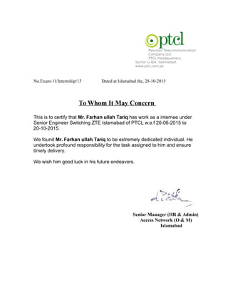 Pakistan Telecommunication
Company Ltd.
PTCL Headquarters,
Sector G-8/4. Islamabad.
www.ptcl.com.pk
No.Exam-11/Internship/13 Dated at Islamabad the, 28-10-2015
To Whom It May Concern
This is to certify that Mr. Farhan ullah Tariq has work as a internee under
Senior Engineer Switching ZTE Islamabad of PTCL w.e.f 20-06-2015 to
20-10-2015.
We found Mr. Farhan ullah Tariq to be extremely dedicated individual. He
undertook profound responsibility for the task assigned to him and ensure
timely delivery.
We wish him good luck in his future endeavors.
Senior Manager (HR & Admin)
Access Network (O & M)
Islamabad
 