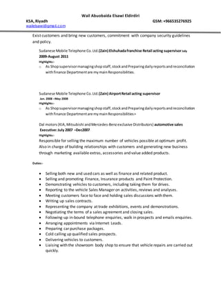 Wail Abuobaida Elsawi Eldirdiri
KSA, Riyadh GSM: +966535276925
wailelsawi@gmail.com
Exist customers and bring new customers, commitment with company security guidelines
and policy.
Sudanese Mobile Telephone Co.Ltd.(Zain) Elshuhadafranchise Retail acting supervisorJuly
2009-August 2011
Highlights:-
o As Shopsupervisormanagingshopstaff,stockandPreparingdailyreportsandreconciliation
withfinance Departmentare mymainResponsibilities.
Sudanese Mobile Telephone Co.Ltd.(Zain) AirportRetail acting supervisor
Jan. 2008 –May 2008
Highlights:-
o As Shopsupervisormanagingshopstaff,stockandPreparingdailyreportsandreconciliation
withfinance Departmentare mymainResponsibilities>
Dal motors (KIA,Mitsubishi andMercedes-Benzexclusive Distributors) automotive sales
Executive:July 2007 –Dec2007
Highlights:-
Responsible for selling the maximum number of vehicles possible at optimum profit.
Also in charge of building relationships with customers and generating new business
through marketing available extras, accessories and value added products.
Duties:-
 Selling both new and used cars as well as finance and related product.
 Selling and promoting Finance, Insurance products and Paint Protection.
 Demonstrating vehicles to customers, including taking them for drives.
 Reporting to the vehicle Sales Manager on activities, reviews and analyses.
 Meeting customers face to face and holding sales discussions with them.
 Writing up sales contracts.
 Representing the company at trade exhibitions, events and demonstrations.
 Negotiating the terms of a sales agreement and closing sales.
 Following-up in-bound telephone enquiries, walk in prospects and emails enquiries.
 Arranging appointments via Internet Leads.
 Preparing car purchase packages.
 Cold calling up qualified sales prospects.
 Delivering vehicles to customers.
 Liaising with the showroom body shop to ensure that vehicle repairs are carried out
quickly.
 
