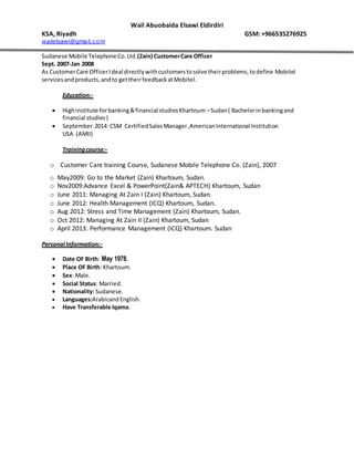 Wail Abuobaida Elsawi Eldirdiri
KSA, Riyadh GSM: +966535276925
wailelsawi@gmail.com
Sudanese Mobile Telephone Co.Ltd.(Zain) CustomerCare Officer
Sept. 2007-Jan 2008
As CustomerCare OfficerIdeal directlywithcustomerstosolve theirproblems,todefine Mobitel
servicesandproducts,andto gettheirfeedbackatMobitel.
Education:-
 Highinstitute forbanking&financial studiesKhartoum –Sudan( Bachelorinbankingand
financial studies)
 September 2014: CSM CertifiedSalesManager,AmericanInternational Institution
USA (AMII)
Trainingcourse:-
o Customer Care training Course, Sudanese Mobile Telephone Co. (Zain), 2007
o May2009: Go to the Market (Zain) Khartoum, Sudan.
o Nov2009:Advance Excel & PowerPoint(Zain& APTECH) Khartoum, Sudan
o June 2011: Managing At Zain I (Zain) Khartoum, Sudan.
o June 2012: Health Management (ICQ) Khartoum, Sudan.
o Aug 2012: Stress and Time Management (Zain) Khartoum, Sudan.
o Oct 2012: Managing At Zain II (Zain) Khartoum, Sudan
o April 2013: Performance Management (ICQ) Khartoum. Sudan
Personal Information:-
 Date OF Birth: May 1978.
 Place OF Birth: Khartoum.
 Sex: Male.
 Social Status: Married.
 Nationality: Sudanese.
 Languages:ArabicandEnglish.
 Have Transferable Iqama.
 