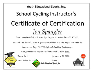 Youth Educational Sports, Inc.
School Cycling Instructor’s
Certificate of Certification
Jon Spangler
H a s c omple te d the School Cycling Instructor Level 3 Clinic,
passed the Level 3 E x a m plus c om ple te d all the re quire m e nts to
b e c o m e a Level 3 YES-School Cycling Instructor.
Congratulations y o u r advancement. SCI# 0018
Ta n a Ball J a n u a r y 28, 2016
Ex e c utive Dire c tor D a t e
 