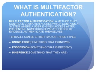 WHAT IS MULTIFACTOR
AUTHENTICATION?
MULTI FACTOR AUTHENTICATION: A METHOD THAT
CONTROLS COMPUTER ACCESS WHICH CONTAINS A
SYSTEM WHERE A USER IS GIVEN ACCESS AFTER
PRESENTING NUMEROUS SEPARATE PIECES OF
EVIDENCE AUTHENTICATE THEMSELVES
TYPICALLY CAN BE EITHER TWO OR THREE TYPES:
● KNOWLEDGE(SOMETHING THAT IS KNOWN)
● POSSESSION(SOMETHING THAT IS PRESENT)
● INHERENCE(SOMETHING THAT THEY ARE)
 