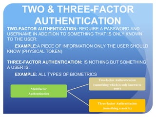TWO & THREE-FACTOR
AUTHENTICATION
TWO-FACTOR AUTHENTICATION: REQUIRE A PASSWORD AND
USERNAME IN ADDITION TO SOMETHING THAT IS ONLY KNOWN
TO THE USER:
EXAMPLE:A PIECE OF INFORMATION ONLY THE USER SHOULD
KNOW (PHYSICAL TOKEN)
THREE-FACTOR AUTHENTICATION: IS NOTHING BUT SOMETHING
A USER IS:
EXAMPLE: ALL TYPES OF BIOMETRICS
Multifactor
Authentication
Two-factor Authentication
(something which is only known to
user)
Three-factor Authentication
(something a user is)
 