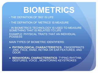 BIOMETRICS
- THE DEFINITION OF ‘BIO’ IS LIFE
- THE DEFINITION OF ‘METRICS’ IS MEASURE
- IN BIOMETRICS TECHNOLOGY IS USED TO MEASURE
SOMETHING THAT IS RELATED TO LIFE
EXAMPLE: PHYSICAL TRAITS THAT AN INDIVIDUAL
POSSESS
MAIN TYPES OF BIOMETRIC IDENTIFIERS:
● PHYSIOLOGICAL CHARACTERISTICS: FINGERPRINTS
,DNA, FACE, HAND, RETINA OR EAR FEATURES; AND
ODOR
● BEHAVIORAL CHARACTERISTICS: TYPING RHYTHM,
GESTURES, VOICE , MONITORING KEYSTROKES
 