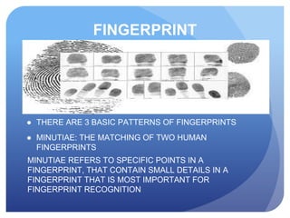 FINGERPRINT
● THERE ARE 3 BASIC PATTERNS OF FINGERPRINTS
● MINUTIAE: THE MATCHING OF TWO HUMAN
FINGERPRINTS
MINUTIAE REFERS TO SPECIFIC POINTS IN A
FINGERPRINT, THAT CONTAIN SMALL DETAILS IN A
FINGERPRINT THAT IS MOST IMPORTANT FOR
FINGERPRINT RECOGNITION
 