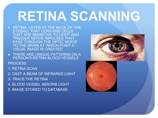 RETINA SCANNING
● RETINA: LAYER AT THE BACK OF THE
EYEBALL THAT CONTAINS CELLS
THAT ARE SENSITIVE TO LIGHT AND
TRIGGER NERVE IMPULSES THAT
PASS THROUGH THE OPTIC NERVE
TO THE BRAIN AT WHICH POINT A
VISUAL IMAGE IS CREATED
● THERE ARE UNIQUE PATTERNS ON A
PERSON'S RETINA BLOOD VESSELS
PROCESS:
1. RETINA SCAN
2. CAST A BEAM OF INFRARED LIGHT
3. TRACE THE RETINA
4. BLOOD VESSEL ABSORB LIGHT
5. IMAGE STORED TO DATABASE
 