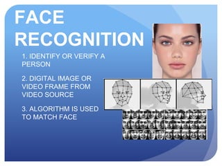 FACE
RECOGNITION
1. IDENTIFY OR VERIFY A
PERSON
2. DIGITAL IMAGE OR
VIDEO FRAME FROM
VIDEO SOURCE
3. ALGORITHM IS USED
TO MATCH FACE
 
