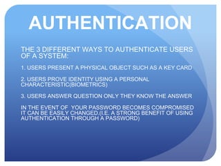 AUTHENTICATION
THE 3 DIFFERENT WAYS TO AUTHENTICATE USERS
OF A SYSTEM:
1. USERS PRESENT A PHYSICAL OBJECT SUCH AS A KEY CARD
2. USERS PROVE IDENTITY USING A PERSONAL
CHARACTERISTIC(BIOMETRICS)
3. USERS ANSWER QUESTION ONLY THEY KNOW THE ANSWER
IN THE EVENT OF YOUR PASSWORD BECOMES COMPROMISED
IT CAN BE EASILY CHANGED.(I.E. A STRONG BENEFIT OF USING
AUTHENTICATION THROUGH A PASSWORD)
 