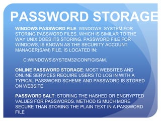 PASSWORD STORAGE
WINDOWS PASSWORD FILE: WINDOWS SYSTEM FOR
STORING PASSWORD FILES, WHICH IS SIMILAR TO THE
WAY UNIX DOES ITS STORING. PASSWORD FILE FOR
WINDOWS, IS KNOWN AS THE SECURITY ACCOUNT
MANAGER(SAM) FILE, IS LOCATED IN:
C:WINDOWSSYSTEM32CONFIGSAM.
ONLINE PASSWORD STORAGE: MOST WEBSITES AND
ONLINE SERVICES REQUIRE USERS TO LOG IN WITH A
TYPICAL PASSWORD SCHEME AND PASSWORD IS STORED
ON WEBSITE
PASSWORD SALT: STORING THE HASHED OR ENCRYPTED
VALUES FOR PASSWORDS. METHOD IS MUCH MORE
SECURE THAN STORING THE PLAIN TEXT IN A PASSWORD
FILE
 