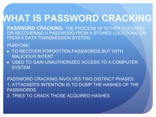 WHAT IS PASSWORD CRACKING
PASSWORD CRACKING: THE PROCESS OF EITHER GUESSING
OR RECOVERING A PASSWORD FROM A STORED LOCATIONS OR
FROM A DATA TRANSMISSION SYSTEM.
PURPOSE:
● TO RECOVER FORGOTTEN PASSWORDS BUT WITH
MALICIOUS INTENT
● USED TO GAIN UNAUTHORIZED ACCESS TO A COMPUTER
SYSTEM
PASSWORD CRACKING INVOLVES TWO DISTINCT PHASES:
1. ATTACKER’S INTENTION IS TO DUMP THE HASHES OF THE
PASSWORDS
2. TRIES TO CRACK THOSE ACQUIRED HASHES
 