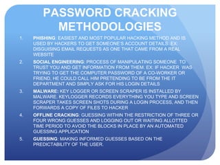 PASSWORD CRACKING
METHODOLOGIES
1. PHISHING: EASIEST AND MOST POPULAR HACKING METHOD AND IS
USED BY HACKERS TO GET SOMEONE’S ACCOUNT DETAILS. EX:
DISGUISING EMAIL REQUESTS AS ONE THAT CAME FROM A REAL
WEBSITE
2. SOCIAL ENGINEERING: PROCESS OF MANIPULATING SOMEONE TO
TRUST YOU AND GET INFORMATION FROM THEM. EX: IF HACKER WAS
TRYING TO GET THE COMPUTER PASSWORD OF A CO-WORKER OR
FRIEND, HE COULD CALL HIM PRETENDING TO BE FROM THE IT
DEPARTMENT AND SIMPLY ASK FOR HIS LOGIN DETAILS
3. MALWARE: KEY LOGGER OR SCREEN SCRAPER IS INSTALLED BY
MALWARE. KEYLOGGER RECORDS EVERYTHING YOU TYPE AND SCREEN
SCRAPER TAKES SCREEN SHOTS DURING A LOGIN PROCESS, AND THEN
FORWARDS A COPY OF FILES TO HACKER
4. OFFLINE CRACKING: GUESSING WITHIN THE RESTRICTION OF THREE OR
FOUR WRONG GUESSES AND LOGGING OUT OR WAITING ALLOTTED
TIME PERIOD TO AVOID THE BLOCKS IN PLACE BY AN AUTOMATED
GUESSING APPLICATION
5. GUESSING: MAKING INFORMED GUESSES BASED ON THE
PREDICTABILITY OF THE USER.
 